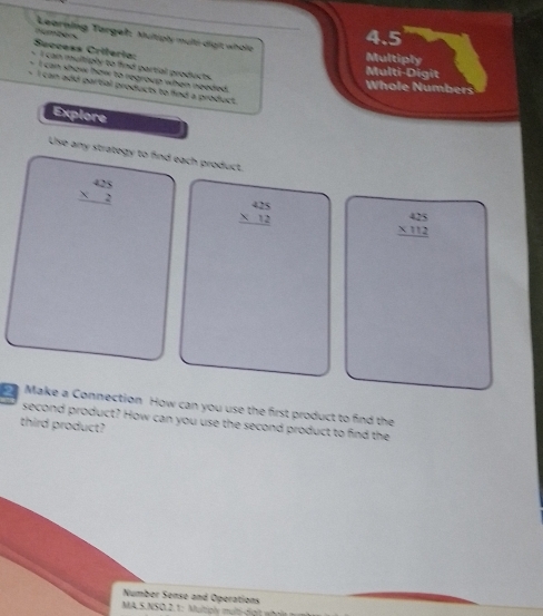 Learning Targeh, Multiply mưti địợt wholt_
Success Criteria: dembers
4.5
Multiply
- I can multiply to find partial products.
Multi-Digit
I can show how to regroup when needed.
Whole Numbers
I can add partial products to find a product.
Explore
Use any strategy to find each product.
beginarrayr 425 * 2 hline endarray
beginarrayr 425 * 12 hline endarray
beginarrayr 425 * 112 hline endarray
Make a Connection How can you use the first product to find the
second product? How can you use the second product to find the
third product?
Number Senso and Operations
MA.S.NSO.2.1: Multiply multifgh w t