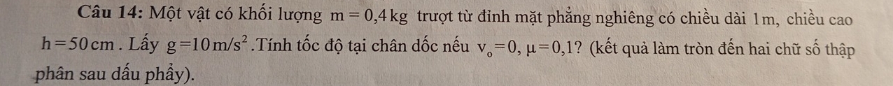 Một vật có khối lượng m=0,4kg trượt từ đỉnh mặt phẳng nghiêng có chiều dài 1m, chiều cao
h=50cm. Lấy g=10m/s^2.Tính tốc độ tại chân dốc nếu v_o=0, mu =0,1 ? (kết quả làm tròn đến hai chữ số thập 
phân sau dấu phẩy).