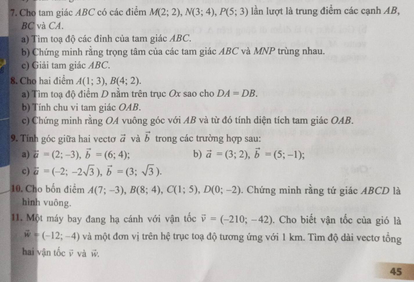 Cho tam giác ABC có các điểm M(2;2), N(3;4), P(5;3) lần lượt là trung điểm các cạnh AB,
BC và CA. 
a) Tìm toạ độ các đỉnh của tam giác ABC. 
b) Chứng minh rằng trọng tâm của các tam giác ABC và MNP trùng nhau. 
c) Giải tam giác ABC. 
8. Cho hai điểm A(1;3), B(4;2). 
a) Tìm toạ độ điểm D nằm trên trục Ox sao cho DA=DB. 
b) Tính chu vi tam giác OAB. 
c) Chứng minh rằng OA vuông góc với AB và từ đó tính diện tích tam giác OAB. 
9. Tính góc giữa hai vectơ vector a và vector b trong các trường hợp sau: 
a) vector a=(2;-3), vector b=(6;4)
b) vector a=(3;2), vector b=(5;-1); 
c) vector a=(-2;-2sqrt(3)), vector b=(3;sqrt(3)). 
10. Cho bốn điểm A(7;-3), B(8;4), C(1;5), D(0;-2). Chứng minh rằng tứ giác ABCD là 
hình vuông. 
11. Một máy bay đang hạ cánh với vận tốc vector v=(-210;-42). Cho biết vận tốc của gió là
vector w=(-12;-4) và một đơn vị trên hệ trục toạ độ tương ứng với 1 km. Tìm độ dài vectơ tổng 
hai vận tốc v và w. 
45