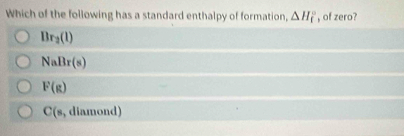 Which of the following has a standard enthalpy of formation, △ H_f^((circ) , of zero?
Br_2)(l)
NaBr(s)
F(g)
C(s , diamond)