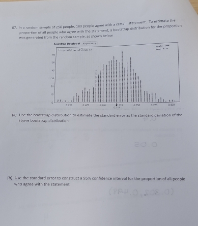 in a random sample of 250 people, 180 people agree with a certain statement. To estimate the 
proportion of all people who agree with the statement, a bootstrap distribution for the proportion 
was generated from the random sample, as shown below 
(@) Use the bootstrap distribution to estimate the standard error as the standard deviation of the 
above bootstran distribution 
(b) Use the standard error to construct a 95% confidence interval for the proportion of all people 
who agree with the statement