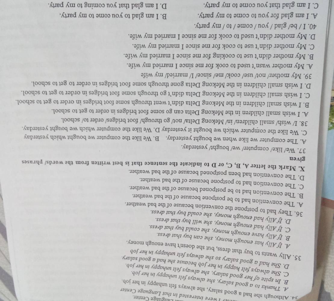 anguage Center.
er I were interested in that Language Center
34. Although she had a good salary, she always felt unhappy in her job.
A. Thanks to a good salary, she always felt unhappy in her job.
B. In spite of her good salary, she always felt unhappy in her job.
C. She always felt happy in her job because she had a good salary
D. She had a good salary so she always felt unhappy in her job
35. Ally wants to buy that dress, but she doesn't have enough money.
A. If Ally has enough money, she can buy that dress.
B. If Ally have enough money, she could buy that dress.
C. If Ally had enough money, she will buy that dress.
D. If Ally had enough money, she could buy that dress.
36. They had to postpone the convention because of the bad weather.
A. The convention had to be postpone because of the bad weather.
B. The convention had to be postponed because of the bad weather.
C. The convention had to postpone because of the bad weather.
D. The convention had been postponed because of the bad weather.
X. Mark the letter A, B, C, or D to indicate the sentence that is best written from the words/ phrases
given
37. We/ like/ computer/ we/ bought/ yesterday.
A. The computer we like when we bought yesterday. B. We like the computer we bought which yesterday
C. We like the computer which we bought it yesterday D. We like the computer which we bought yesterday.
38. I/ wish/ small children/ in/ Mekong Delta/ not/ go through/ foot bridges/ order to/ school.
A. I wish small children in the Mekong Delta can go some foot bridges in order to get to school.
B. I wish small children in the Mekong Delta didn’t went through some foot bridges in order to get to school.
C. I wish small children in the Mekong Delta didn’t go through some foot bridges in order to get to school.
D. I wish small children in the Mekong Delta gone through some foot bridges in order to get to school.
39. My mother/ not/ use/ cook/ me/ since/ I/ married/ my wife
A. My mother wasn’t used to cook for me since I married my wife.
B. My mother didn’t use to cooking for me since I married my wife.
C. My mother didn’t use to cook for me since I married my wife.
D. My mother didn’t used to cook for me since I married my wife.
40. I / be/ glad / you / come / to / my party.
A. I am glad for you to come to my party. B. I am glad to you come to my party.
C. I am glad that you come to my party. D. I am glad that you coming to my party.