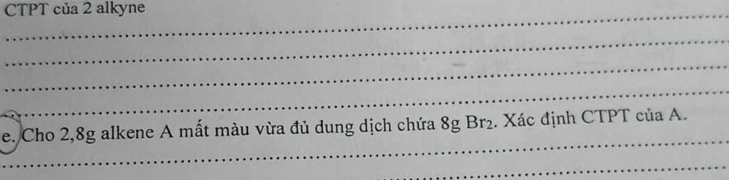 CTPT của 2 alkyne 
_ 
_ 
_ 
_ 
e. Cho 2, 8g alkene A mất màu vừa đủ dung dịch chứa 8g Br₂. Xác định CTPT của A. 
_