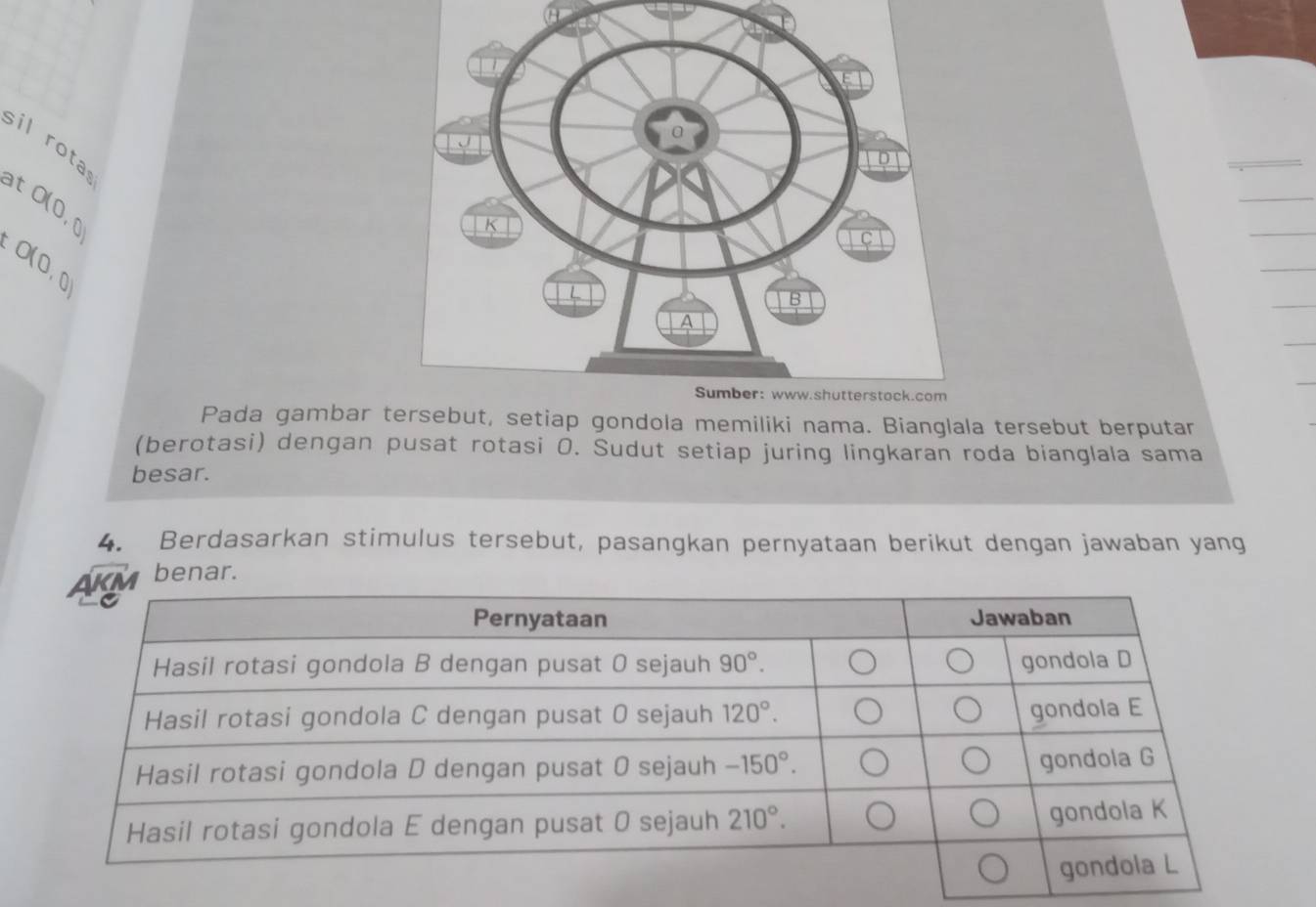 sil rota
at
O(0,0)
O(0,0)
Pada gambar tersebut, setiap gondola memiliki nama. Bianglala tersebut berputar
(berotasi) dengan pusat rotasi 0. Sudut setiap juring lingkaran roda bianglala sama
besar.
4. Berdasarkan stimulus tersebut, pasangkan pernyataan berikut dengan jawaban yang
benar.