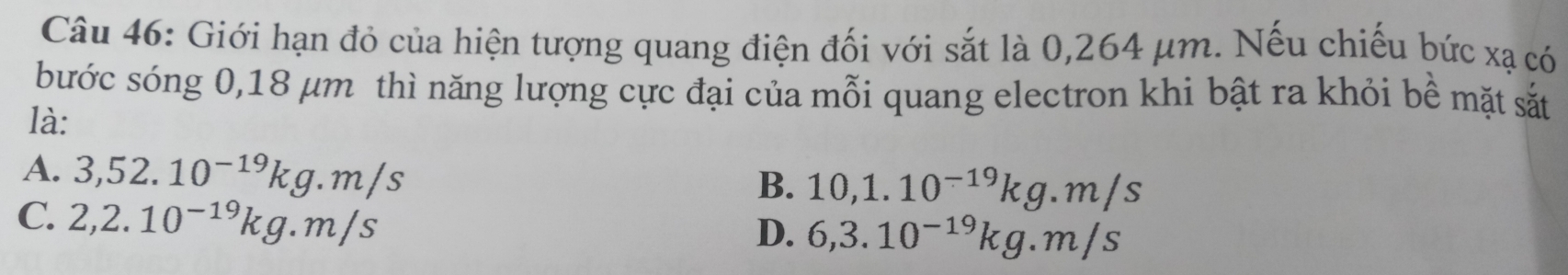 Giới hạn đỏ của hiện tượng quang điện đối với sắt là 0,264 μm. Nếu chiếu bức xạ có
bước sóng 0,18 μm thì năng lượng cực đại của mỗi quang electron khi bật ra khỏi bề mặt sắt
là:
A. 3,52.10^(-19)kg.m/s
B. 10,1.10^(-19)kg.m/s
C. 2,2.10^(-19)kg.m/s
D. 6,3.10^(-19)kg.m/s