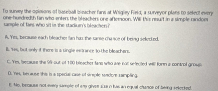 To survey the opinions of baseball bleacher fans at Wrigley Field, a surveyor plans to select every
one-hundredth fan who enters the bleachers one afternoon. Will this result in a simple random
sample of fans who sit in the stadium's bleachers?
A. Yes, because each bleacher fan has the same chance of being selected.
B. Yes, but only if there is a single entrance to the bleachers.
C. Yes, because the 99 out of 100 bleacher fans who are not selected will form a control group.
D. Yes, because this is a special case of simple random sampling.
E. No, because not every sample of any given size n has an equal chance of being selected.