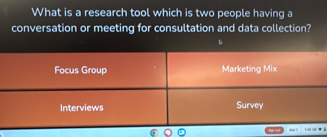 What is a research tool which is two people having a
conversation or meeting for consultation and data collection?
Focus Group Marketing Mix
Interviews Survey
Nor 1 1:44 US