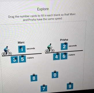 Explore 
Drag the number cards to fill in each blank so that Marc 
and Prisha have the same speed. 
Marc Prisha
9 seconds 2 seconds
3 5 meters 4 6 meters
0
8
7
9