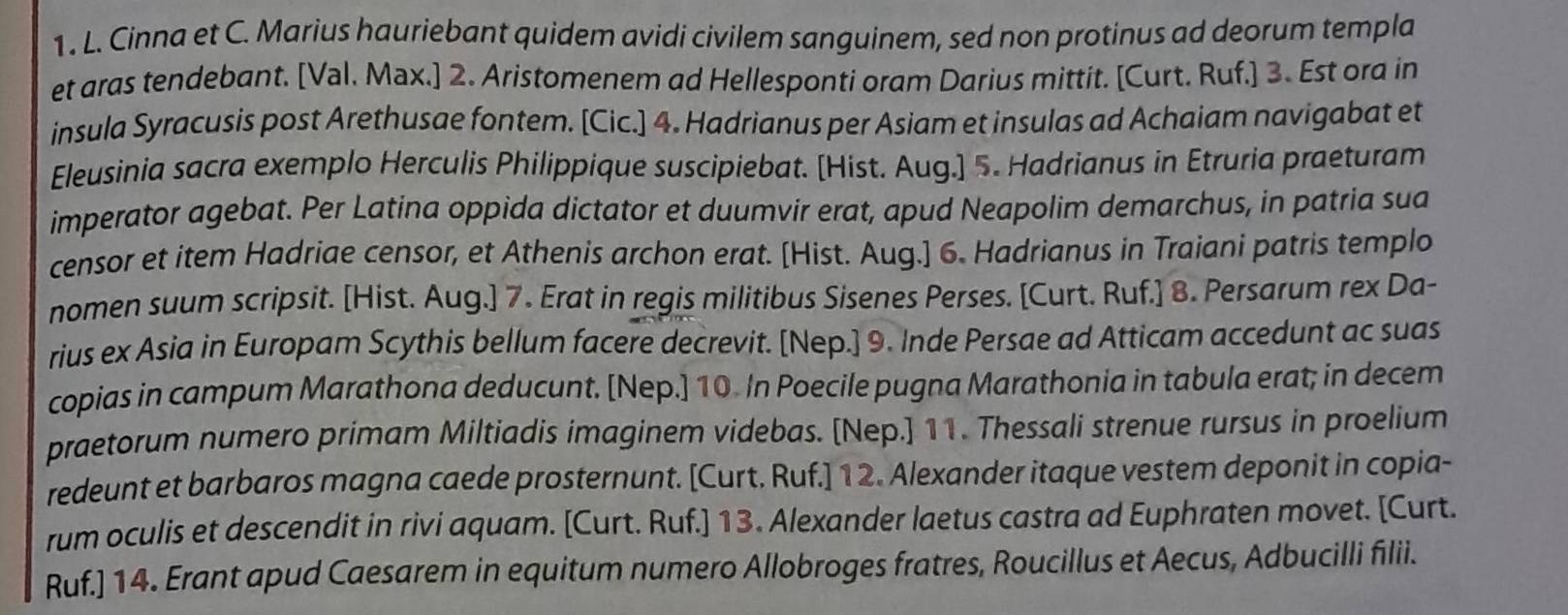 1 . L. Cinna et C. Marius hauriebant quidem avidi civilem sanguinem, sed non protinus ad deorum templa
et aras tendebant. [Val. Max.] 2. Aristomenem ad Hellesponti oram Darius mittit. [Curt. Ruf.] 3. Est ora in
insula Syracusis post Arethusae fontem. [Cic.] 4. Hadrianus per Asiam et insulas ad Achaiam navigabat et
Eleusinia sacra exemplo Herculis Philippique suscipiebat. [Hist. Aug.] 5. Hadrianus in Etruria praeturam
imperator agebat. Per Latina oppida dictator et duumvir erat, apud Neapolim demarchus, in patria sua
censor et item Hadriae censor, et Athenis archon erat. [Hist. Aug.] 6. Hadrianus in Traiani patris templo
nomen suum scripsit. [Hist. Aug.] 7. Erat in regis militibus Sisenes Perses. [Curt. Ruf.] 8. Persarum rex Da-
rius ex Asia in Europam Scythis bellum facere decrevit. [Nep.] 9. Inde Persae ad Atticam accedunt ac suas
copias in campum Marathona deducunt. [Nep.] 10. In Poecile pugna Marathonia in tabula erat; in decem
praetorum numero primam Miltiadis imaginem videbas. [Nep.] 11. Thessali strenue rursus in proelium
redeunt et barbaros magna caede prosternunt. [Curt. Ruf.] 12. Alexander itaque vestem deponit in copia-
rum oculis et descendit in rivi aquam. [Curt. Ruf.] 13. Alexander laetus castra ad Euphraten movet. [Curt.
Ruf.] 14. Erant apud Caesarem in equitum numero Allobroges fratres, Roucillus et Aecus, Adbucilli filii.