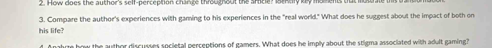 How does the author's self-perception change throughout the article? identify key moments that mustrate this transi 
3. Compare the author's experiences with gaming to his experiences in the "real world." What does he suggest about the impact of both on 
his life? 
4. Analyze how the author discusses societal perceptions of gamers. What does he imply about the stigma associated with adult gaming?