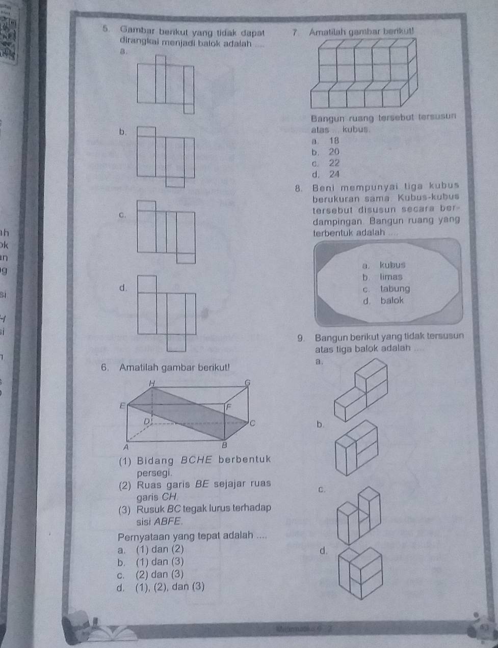 Gambar berikut yang tidak dapat 7. Amatilah gambar berikut!
dirangkai menjadi balok adalah
a.
Bangun ruang tersebut tersusun
b. alas .. . kubus.
a. 18
b. 20
c. 22
d. 24
8. Beni mempunyai tiga kubus
berukuran sama Kubus-kubus
C. tersebut disusun secara ber-
dampingan Bangun ruang yang
1h
terbentuk adalah .
k
n
q
d.
B1
-1
9. Bangun berikut yang tidak tersusun
atas tiga balok adalah
a.
6. Amatilah gambar berikut!
b.
(1) Bidang BCHE berbentuk
persegi.
(2) Ruas garis BE sejajar ruas C.
garis CH
(3) Rusuk BC tegak lurus terhadap
sisi ABFE.
Pernyataan yang tepat adalah ....
a. (1) dan (2) d.
b. (1) dan (3)
c. (2) dan (3)
d. (1), (2), dan (3)