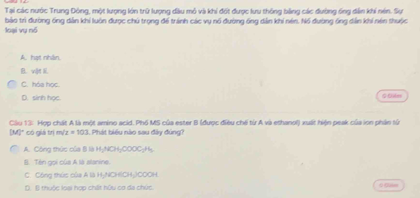 Tại các nước Trung Đông, một lượng lớn trữ lượng đầu mô và khí đốt được lưu thông bằng các đường ống dân khi nén. Sự
bảo trì đường ống dân khi luôn được chú trọng đế tránh các vụ nổ đường ống dân khi nên. Nó đường ống dân khi nén thuộc
loại vụ nó
A. hạt nhân.
B. vật li
C. hóa học.
D. sinth học. 0 Diles
Câu 13: Hợp chất A là một amino acid. Phố MS của ester B (được điều chế từ A và ethanol) xuất hiện peak của lon phần từ
[M]* có giá trị m/z=103. Phát biểu nào sau đây đúng?
A. Công thức của B là H_2NCH_2OOOC_2H_5
B. Tên gọi của A là alanine.
C. Công thức của A là H₂NCH(CH₃)COOH.
D. B thuộc loại hợp chất hữu cơ đa chúc.