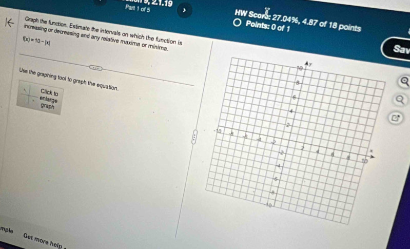 9 , 2.1.19 
Part 1 of 5 Points: 0 of 1 
HW Scors: 27.04%, 4.87 of 18 points 
Graph the function. Estimate the intervals on which the function is 
increasing or decreasing and any relative maxima or minima.
f(x)=10-|x|
Sav 
Use the graphing tool to graph the equation. 
a 
Click to 
Q 
enlarge graph 
C 
mple 
Get more help