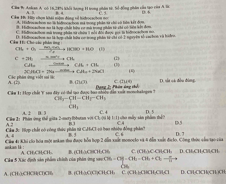 Ankan A có 16,28% khối lượng H trong phân tử. Số đồng phân cấu tạo của A là:
A. 3. B. 4. C. 5. D. 6.
Câu 10: Hãy chọn khái niệm đúng về hiđrocacbon no:
A. Hiđrocacbon no là hiđrocacbon mà trong phân tử chi có liên kết đợn.
B. Hidrocacbon no là hợp chất hữu cơ mà trong phân tử chỉ có liên kết đơn.
C. Hiđrocacbon mà trong phân tử chứa 1 nối đôi được gọi là hiđrocacbon no.
D. Hidrocacbon no là hợp chất hữu cơ trong phân tử chỉ có 2 nguyên tố cacbon và hiđro.
Câu 11: Cho các phản ứng :
CH_4+O_2xrightarrow PbCl_2/CuCl_2HCHO+H_2O (1)
C+2H_2xrightarrow Ni.2000°CCH_4 (2)
C_4H_10 _ Crackinh to C_3H_6+CH_4 (3)
2C_2H_5Cl+2Naxrightarrow etekhanC_4H_10+2NaCl (4)
Các phản ứng viết sai là:
A. (2). B. (2),(3). C. (2),(4) D. tất cả đều đúng.
Dang 2: Phản úng thế:
Câu 1: Hợp chất Y sau đây có thể tạo được bao nhiêu dẫn xuất monohalogen ?
CH_3-CH-CH_2-CH_3
CH_3
A. 2 B. 3 C. 4 D. 5
Câu 2: Phản ứng thế giữa 2-metylbbutan với Cl_2 (ti lệ 1:1) cho mấy sản phẩm thế?
A.2 B.3 C.4 D.5
Câu 3: Hợp chất có công thức phân tử C_4H_9Cl có bao nhiêu đồng phân?
A. 4 B. 5 C. 6 D. 7
Câu 4: Khi clo hóa một ankan thu được hỗn hợp 2 dẫn xuất monoclo và 4 dẫn xuất điclo. Công thức cấu tạo của
ankan là :
A. CH_3CH_2CH_3. B. (CH_3)_2CHCH_2CH_3 C. (CH_3)_3C-CH_2CH_3 D. CH_3CH_2CH_2CH_3
Câu 5 Xác định sản phẩm chính của phản ứng sau: CH_3-CH-CH_2-CH_3+Cl_2xrightarrow as
C H_2
A. (CH_3)_2CHCH(Cl)CH_3 B. (CH_3)_2C(Cl)CH_2CH_3 C. (CH_3)_2CHCH_2CH_2Cl D. CH_2ClCH(CH_3)CH