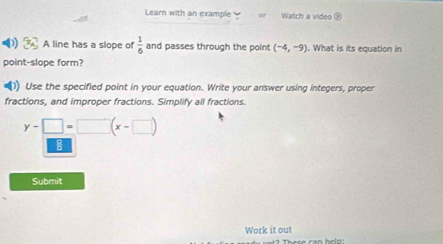 Learn with an example Watch a video 
A line has a slope of  1/6  and passes through the point (-4,-9). What is its equation in 
point-slope form? 
Use the specified point in your equation. Write your answer using integers, proper 
fractions, and improper fractions. Simplify all fractions.
y-□ =□ (x-□ )
 □ /□  
Submit 
Work it out 
Tese can he ln