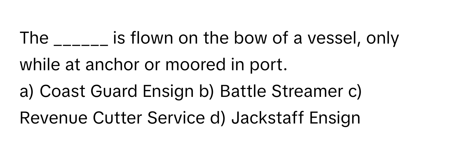 The ______ is flown on the bow of a vessel, only while at anchor or moored in port.

a) Coast Guard Ensign b) Battle Streamer c) Revenue Cutter Service d) Jackstaff Ensign