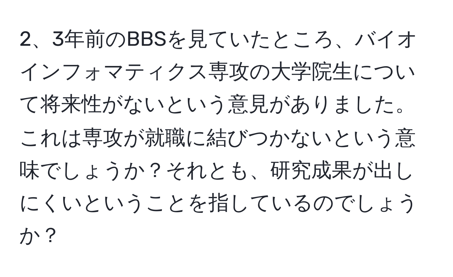 3年前のBBSを見ていたところ、バイオインフォマティクス専攻の大学院生について将来性がないという意見がありました。これは専攻が就職に結びつかないという意味でしょうか？それとも、研究成果が出しにくいということを指しているのでしょうか？