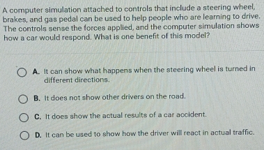 A computer simulation attached to controls that include a steering wheel,
brakes, and gas pedal can be used to help people who are learning to drive.
The controls sense the forces applied, and the computer simulation shows
how a car would respond. What is one benefit of this model?
A. It can show what happens when the steering wheel is turned in
different directions.
B. It does not show other drivers on the road.
C. It does show the actual results of a car accident.
D. It can be used to show how the driver will react in actual traffic.