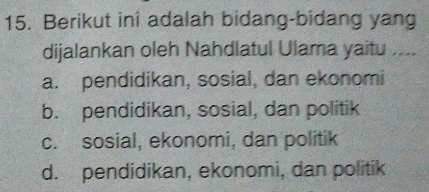 Berikut ini adalah bidang-bidang yang
dijalankan oleh Nahdlatul Ulama yaitu ....
a. pendidikan, sosial, dan ekonomi
b. pendidikan, sosial, dan politik
c. sosial, ekonomi, dan politik
d. pendidikan, ekonomi, dan politik