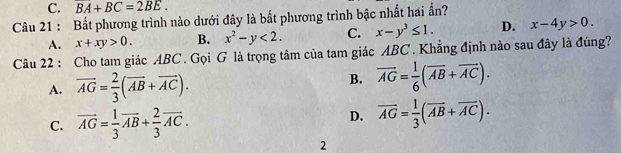 C. BA+BC=2BE. 
Câu 21 : Bắt phương trình nào dưới đây là bắt phương trình bậc nhất hai ẩn?
A. x+xy>0. B. x^2-y<2</tex>. C. x-y^3≤ 1. D. x-4y>0. 
Câu 22 : Cho tam giác ABC. Gọi G là trọng tâm của tam giác ABC. Khẳng định nào sau đây là đúng?
A. overline AG= 2/3 (overline AB+overline AC).
B. vector AG= 1/6 (vector AB+vector AC).
C. overline AG= 1/3 vector AB+ 2/3 vector AC.
D. vector AG= 1/3 (vector AB+vector AC). 
2