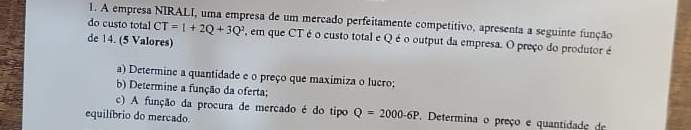 A empresa NIRALI, uma empresa de um mercado perfeitamente competítivo, apresenta a seguinte função 
do custo total CT=1+2Q+3Q^2 , em que CT é o custo total e Qé o output da empresa. O preço do produtor é 
de 14. (5 Valores) 
a) Determine a quantidade e o preço que maximiza o lucro; 
b) Determine a função da oferta; 
c) A função da procura de mercado é do tipo Q=2000-6P. Determina o preço e quantidade de 
equilíbrio do mercado