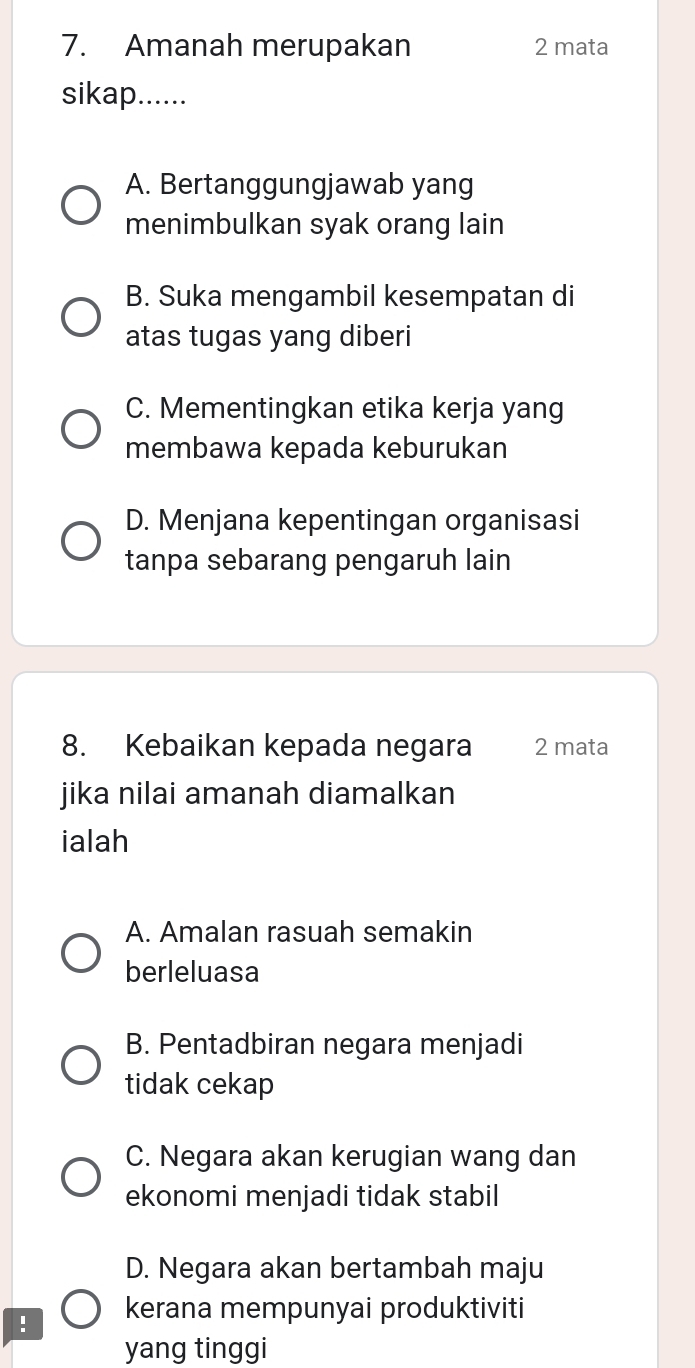 Amanah merupakan 2 mata
sikap......
A. Bertanggungjawab yang
menimbulkan syak orang lain
B. Suka mengambil kesempatan di
atas tugas yang diberi
C. Mementingkan etika kerja yang
membawa kepada keburukan
D. Menjana kepentingan organisasi
tanpa sebarang pengaruh lain
8. Kebaikan kepada negara 2 mata
jika nilai amanah diamalkan
ialah
A. Amalan rasuah semakin
berleluasa
B. Pentadbiran negara menjadi
tidak cekap
C. Negara akan kerugian wang dan
ekonomi menjadi tidak stabil
D. Negara akan bertambah maju
! kerana mempunyai produktiviti
yang tinggi