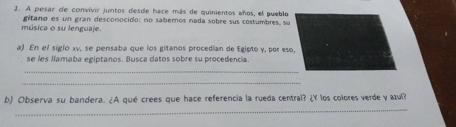 A pesar de convivir juntos desde hace más de quinientos años, el pueblo 
gitano es un gran desconocido: no sabemos nada sobre sus costumbres, su 
música o su lenguaje. 
a) En el siglo xv, se pensaba que los gitanos procedían de Egipto y, por eso, 
se les llamaba egiptanos. Busca datos sobre su procedencia. 
_ 
_ 
_ 
b) Observa su bandera. ¿A qué crees que hace referencia la rueda central? ¿Y los colores verde y azul?