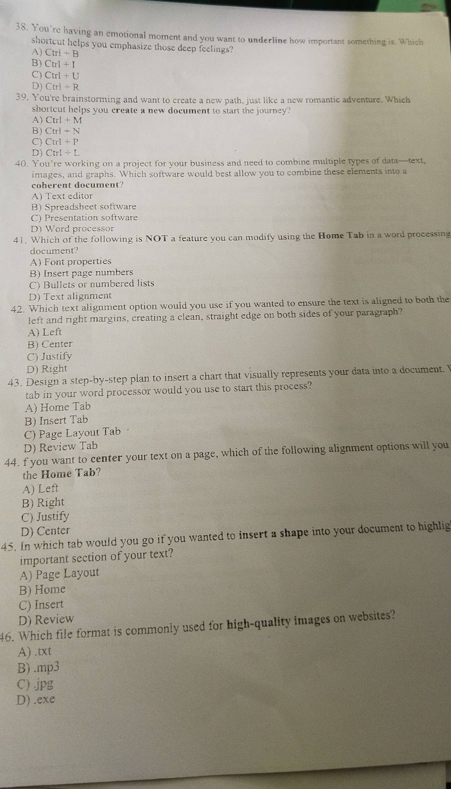 You’re having an emotional moment and you want to underline how important something is. Which
shortcut helps you emphasize those deep feelings?
A) Ctrl+B
B) Ctrl+I
C) Ctrl+U
D) Ctrl+R
39. You're brainstorming and want to create a new path, just like a new romantic adventure. Which
shortcut helps you create a new document to start the journey?
A) Ctrl+M
B) Ctri+N
C) Cirl+P
D) Ctrl+L
40. You’re working on a project for your business and need to combine multiple types of data—text,
images, and graphs. Which software would best allow you to combine these elements into a
coherent document?
A) Text editor
B) Spreadsheet software
C) Presentation software
D) Word processor
41. Which of the following is NOT a feature you can modify using the Home Tab in a word processing
document?
A) Font properties
B) Insert page numbers
C) Bullets or numbered lists
D) Text alignment
42. Which text alignment option would you use if you wanted to ensure the text is aligned to both the
left and right margins, creating a clean, straight edge on both sides of your paragraph?
A) Left
B) Center
C) Justify
D) Right
43. Design a step-by-step plan to insert a chart that visually represents your data into a document. 
tab in your word processor would you use to start this process?
A) Home Tab
B) Insert Tab
C) Page Layout Tab
D) Review Tab
44. f you want to center your text on a page, which of the following alignment options will you
the Home Tab?
A) Left
B) Right
C) Justify
D) Center
45. In which tab would you go if you wanted to insert a shape into your document to highlig
important section of your text?
A) Page Layout
B) Home
C) Insert
D) Review
46. Which file format is commonly used for high-quality images on websites?
A) .txt
B) .mp3
C) jpg
D) .exe