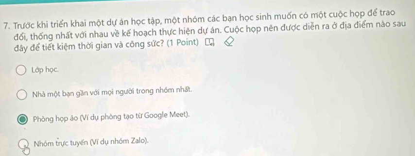 Trước khi triển khai một dự án học tập, một nhóm các bạn học sinh muốn có một cuộc họp để trao
đổi, thống nhất với nhau về kế hoạch thực hiện dự án. Cuộc họp nên được diễn ra ở địa điểm nào sau
đây để tiết kiệm thời gian và công sức? (1 Point)
Lớp học.
Nhà một bạn gần với mọi người trong nhóm nhất.
Phòng họp ảo (Ví dụ phòng tạo từ Google Meet).
Nhóm trực tuyến (Ví dụ nhóm Zalo).