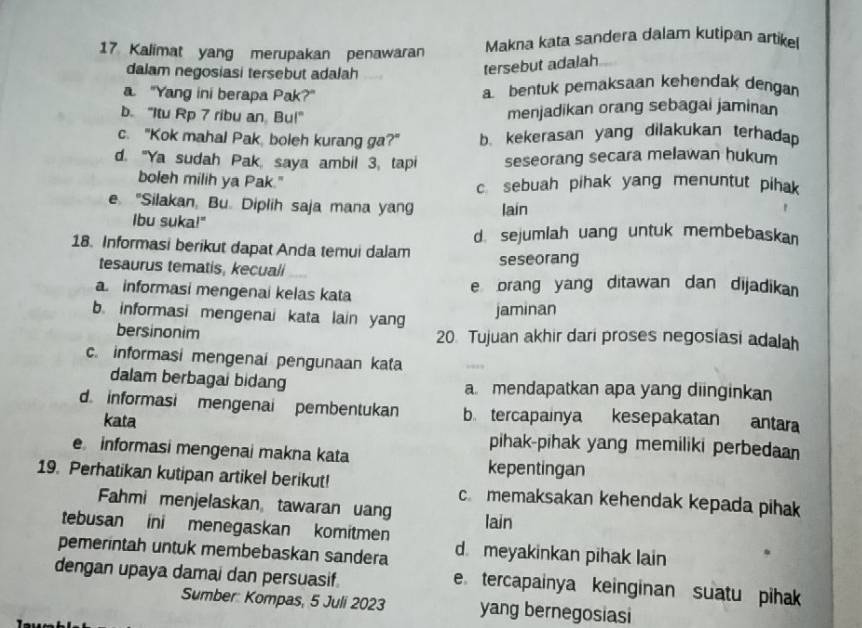 Kalimat yang merupakan penawaran Makna kata sandera dalam kutipan artike
dalam negosiasi tersebut adalah
tersebut adalah
a "Yang ini berapa Pak?" a bentuk pemaksaan kehendak dengan
b. "Itu Rp 7 ribu an Bu!"
menjadikan orang sebagai jaminan
c. "Kok mahal Pak boleh kurang ga?" b. kekerasan yang dilakukan terhadap
d. "Ya sudah Pak, saya ambil 3, tapi seseorang secara melawan hukum
boleh milih ya Pak." c. sebuah pihak yang menuntut pihak
e "Silakan, Bu. Diplih saja mana yang lain
Ibu suka!"
d. sejumlah uang untuk membebaskan
18. Informasi berikut dapat Anda temui dalam
tesaurus tematis, kecuali
seseorang
a informasi mengenai kelas kata e brang yang ditawan dan dijadikan
b. informasi mengenai kata lain yang
jaminan
bersinonim 20 Tujuan akhir dari proses negosiasi adalah
c. informasi mengenai pengunaan kata
dalam berbagai bidang a mendapatkan apa yang diinginkan
d informasi mengenai pembentukan b tercapainya kesepakatan antara
kata pihak-pihak yang memiliki perbedaan
e informasi mengenai makna kata
kepentingan
19. Perhatikan kutipan artikel berikut! c memaksakan kehendak kepada pihak
Fahmi menjelaskan tawaran uang
tebusan ini menegaskan komitmen lain
pemerintah untuk membebaskan sandera d meyakinkan pihak lain
dengan upaya damai dan persuasif.
e tercapainya keinginan suatu pihak 
Sumber: Kompas, 5 Juli 2023 yang bernegosiasi