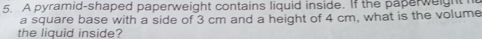 A pyramid-shaped paperweight contains liquid inside. If the paperweight h 
a square base with a side of 3 cm and a height of 4 cm, what is the volume 
the liquid inside?