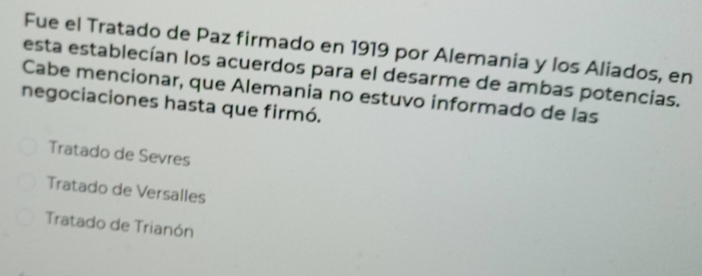 Fue el Tratado de Paz firmado en 1919 por Alemania y los Aliados, en
esta establecían los acuerdos para el desarme de ambas potencias.
Cabe mencionar, que Alemania no estuvo informado de las
negociaciones hasta que firmó.
Tratado de Sevres
Tratado de Versalles
Tratado de Trianón