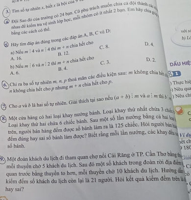 a 27
3.) Tim số tự nhiên x, biết x là bội của 9 
④ Đội Sao đó của trường có 24 bạn. Cô phụ trách muồn chia cá đội thành cáa
-sinh lớp học, mỗi nhóm có ít nhất 2 bạn. Em hãy chia pa
bằng các cách có thể. nhau đề kiểm tra y^2
b) Ld
S Hãy tìm đáp án đúng trong các đáp án A, B, C và D:
với sà
chia hết cho
a) Nếu m ị4 và 1 :4. thì m+n
A. 16. B. 12. C. 8.
D. 4.
b) Nếu mí6 và n : 2 thì m+n chia hết cho C. 3.
D. 2.
A. 6. dẤu hiệ:
B. 4.
6Chi ra ba số tự nhiên m, n, p thoả mãn các điều kiện sau: m không chía hh 81
# không chia hết cho p nhưng m + π chia hết cho p. ) Thực hiệ
Nu qua
7 Cho # và 6 là hai số tự nhiên, Giải thích tại sao nều (a+b) i m và a ì m thì ) ) Nêu ch
8 Một cửa hàng có hai loại khay nướng bánh. Loại khay thứ nhất chứa 3 chiủ C
Loại khay thứ hai chứa 6 chiếc bánh. Sau một số lần nướng băng cả hai l
trên, người bán hàng đếm được số bánh làm ra là 125 chiếc. Hỏi người bản
đếm đúng hay sai số bánh làm được? Biết rằng mỗi lần nướng, các khay đềa Ví đự
số bánh. hết ch
18
9. Một đoàn khách du lịch đi tham quan chợ nổi Cái Răng ở TP. Cần Thơ bằng ở Giải
mỗi thuyền chở 5 khách du lịch. Sau đó một số khách trong đoàn rời địa điểm C
quan trước bằng thuyền to hơn, mỗi thuyền chở 10 khách du lịch. Hướng đầ bó
kiểm đếm số khách du lịch còn lại là 21 người. Hỏi kết quả kiểm đếm trên lể
hay sai?