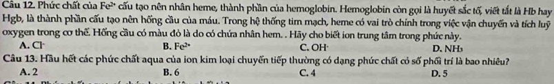 Phức chất của Fe² cấu tạo nên nhân heme, thành phần của hemoglobin. Hemoglobin còn gọi là huyết sắc tố, viết tắt là Hb hay
Hgb, là thành phần cấu tạo nên hống cầu của máu. Trong hệ thống tim mạch, heme có vai trò chính trong việc vận chuyển và tích luỹ
oxygen trong cơ thế. Hống cầu có màu đỏ là do có chứa nhân hem. . Hãy cho biết ion trung tâm trong phức này.
A. Cl· B. Fe^(2+) C. OH D. NH₃
Câu 13. Hầu hết các phức chất aqua của ion kim loại chuyển tiếp thường có dạng phức chất có số phối trí là bao nhiêu?
A. 2 B. 6 C. 4 D. 5