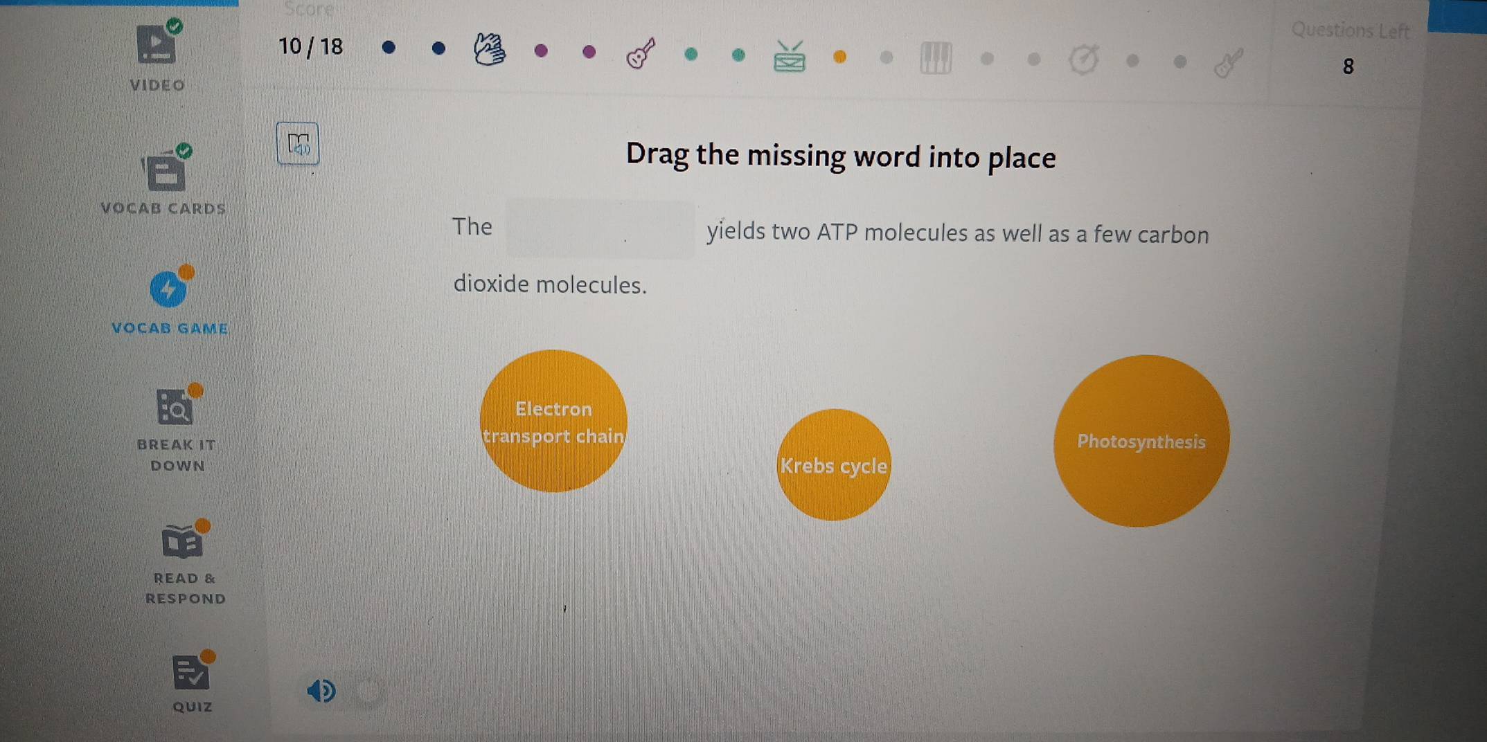 Questions Left
10 / 18
8
VIDEO
Drag the missing word into place
VOCAB CARDS
The yields two ATP molecules as well as a few carbon
dioxide molecules.
VOCAB GAME
Electron
BREAK IT transport chain Photosynthesis
DOWN Krebs cycle
READ &
RESPOND
QUIZ