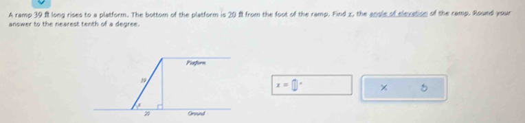 A ramp 39 ft long rises to a platform. The bottom of the platform is 20 ft from the foot of the ramp. Find x, the angle of elexation of the ramp. Bound your
answer to the nearest tenth of a degree.
x=□°