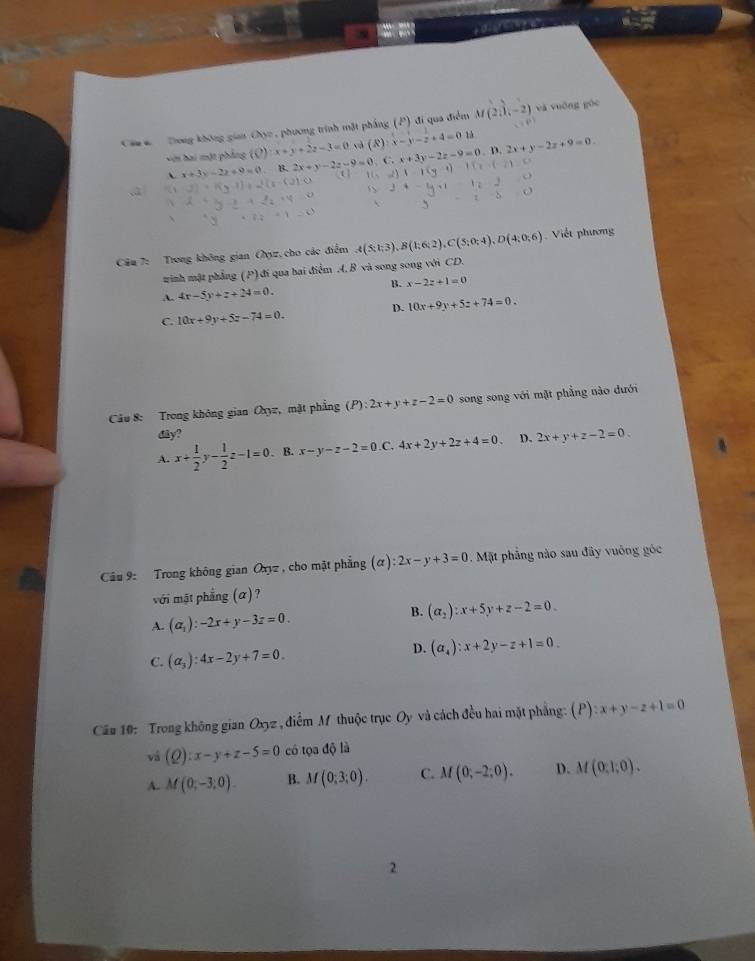 Ca c  Tong không gian Chục, phương trình mặt pháng (P) đi qua điểm M(2,1,-2) và vuǒng gòc
với hai một phẳng (C):x+y+2z-3=0 và (R):x-y-z+4=0 13
、 x+3y-2z+9=0 B. 2x+y-2z-9=0 C. x+3y-2z-9=0. D. 2x+y-2z+9=0.
Câu 7: Trong không gian (yz, cho các điểm A(S;t;3),B(1;6;2),C(S;0;4),D(4;0;6) Viết phương
winh mật phẳng (P)đi qua bai điểm A. B và song song với CD.
B.
A. 4x-5y+z+24=0. x-2z+1=0
D. 10x+9y+5z+74=0.
C. 10x+9y+5z-74=0.
Câu 8: Trong không gian Oxyz, mặt phẳng (P):2x+y+z-2=0 song song với mặt phẳng nào đưới
diy?
A. x+ 1/2 y- 1/2 z-1=0. B. x-y-z-2=0 .C. 4x+2y+2z+4=0 D. 2x+y+z-2=0
Câu 9: Trong không gian Oxyz , cho mặt phẳng (alpha ):2x-y+3=0 Mặt phẳng nào sau đây vuông góc
với mật phẳng (α)?
B.
A. (a_1):-2x+y-3z=0. (alpha _2):x+5y+z-2=0
C. (a_3):4x-2y+7=0.
D. (a_4):x+2y-z+1=0.
Cầu 10: Trong không gian Oxyz , điểm M thuộc trục Oy và cách đều hai mặt phẳng: (P):x+y-z+1=0
vá (Q):x-y+z-5=0 có tọa độ là
A. M(0;-3;0). B. M(0:3:0). C. M(0;-2;0). D. M(0,1,0).
2