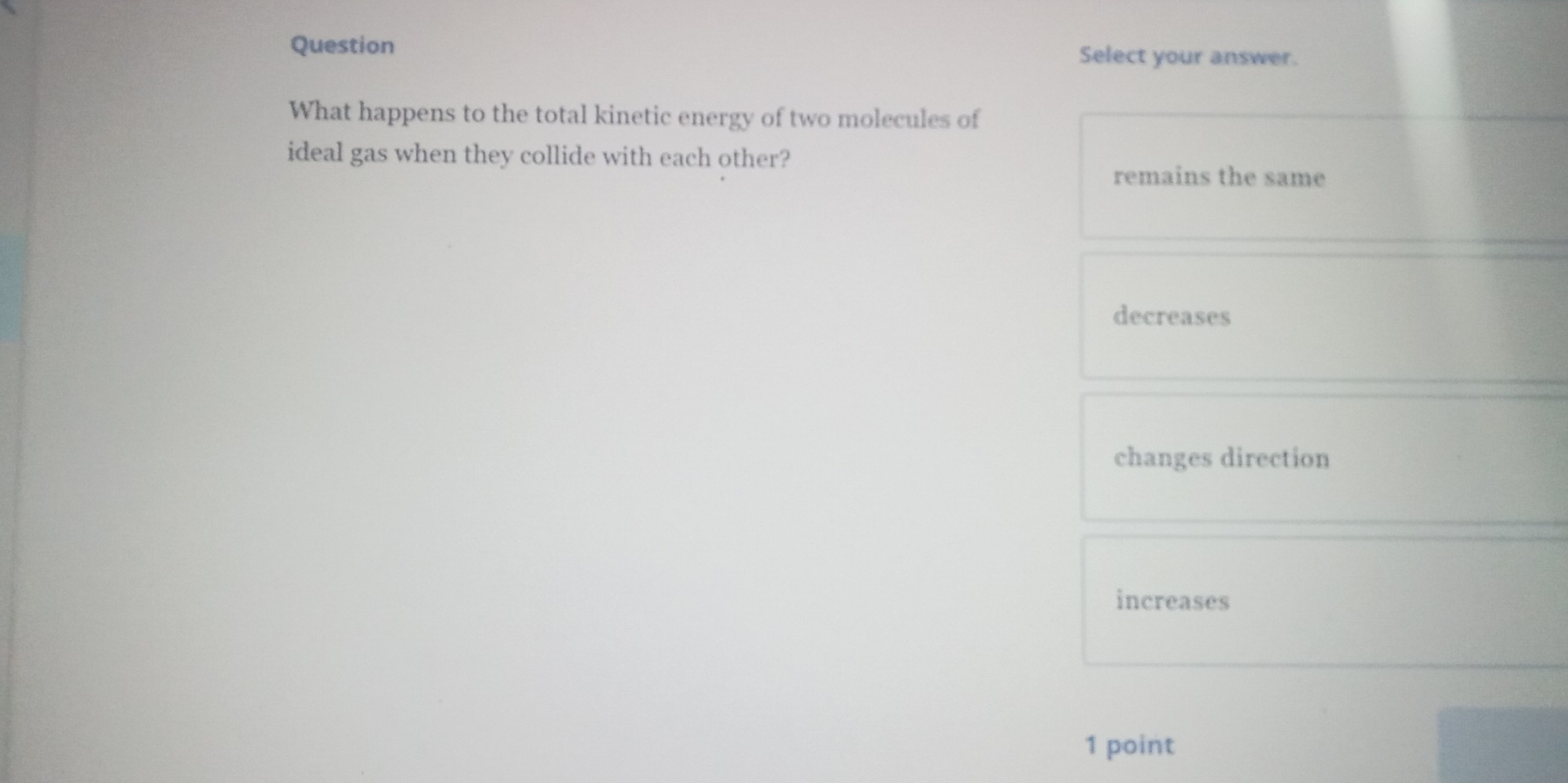 Question Select your answer.
What happens to the total kinetic energy of two molecules of
ideal gas when they collide with each other?
remains the same
decreases
changes direction
increases
1 point