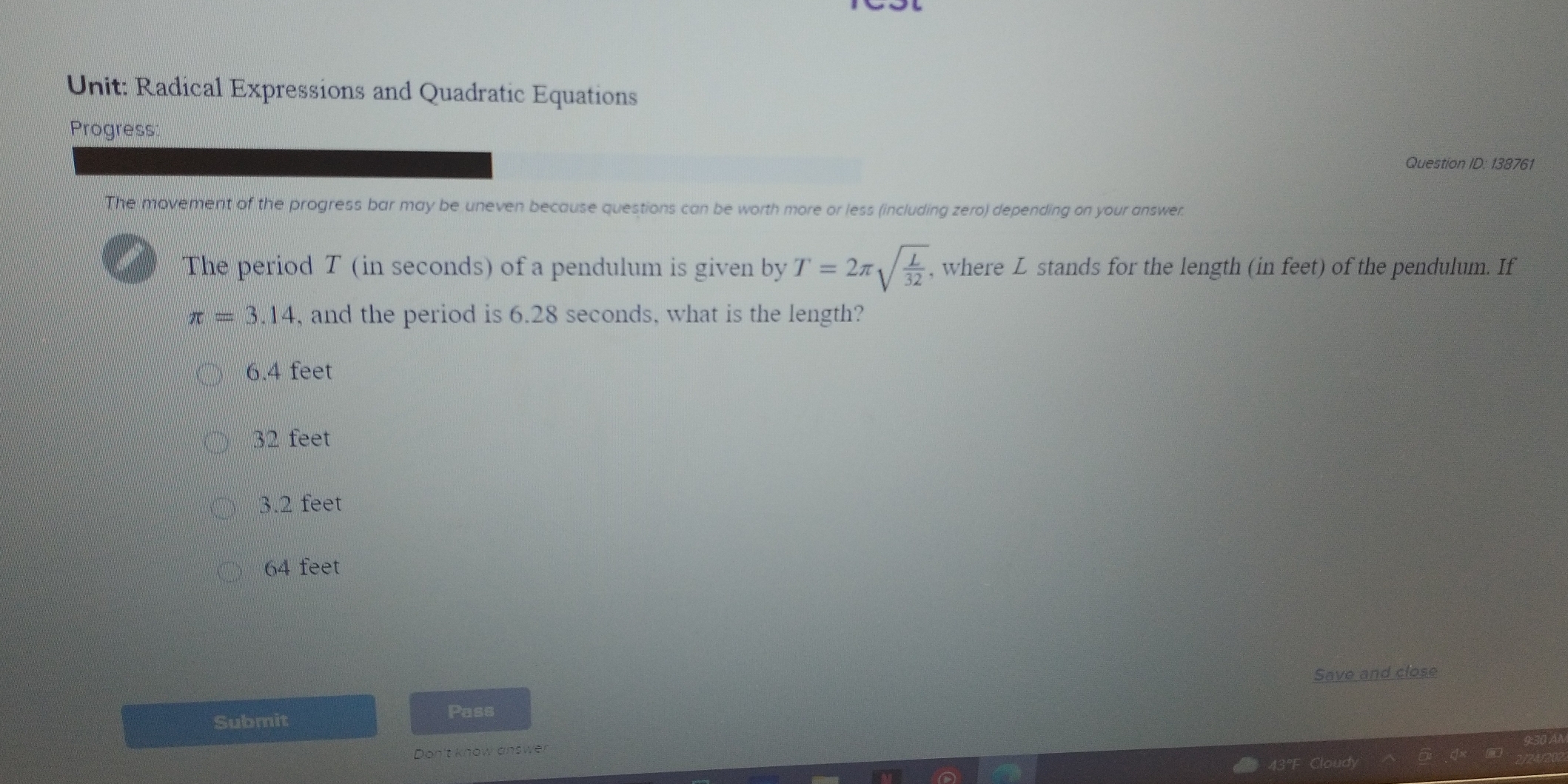 Radical Expressions and Quadratic Equations
Progress:
Question ID: 138761
The movement of the progress bar may be uneven because questions can be worth more or less (including zero) depending on your answer.
The period T (in seconds) of a pendulum is given by T=2π sqrt(frac L)32 , where Léstands for the length (in feet) of the pendulum. If
π =3.14 , and the period is 6.28 seconds, what is the length?
6.4 feet
32 feet
3.2 feet
64 feet
Save and close
Submit
Pass
Don't know answer