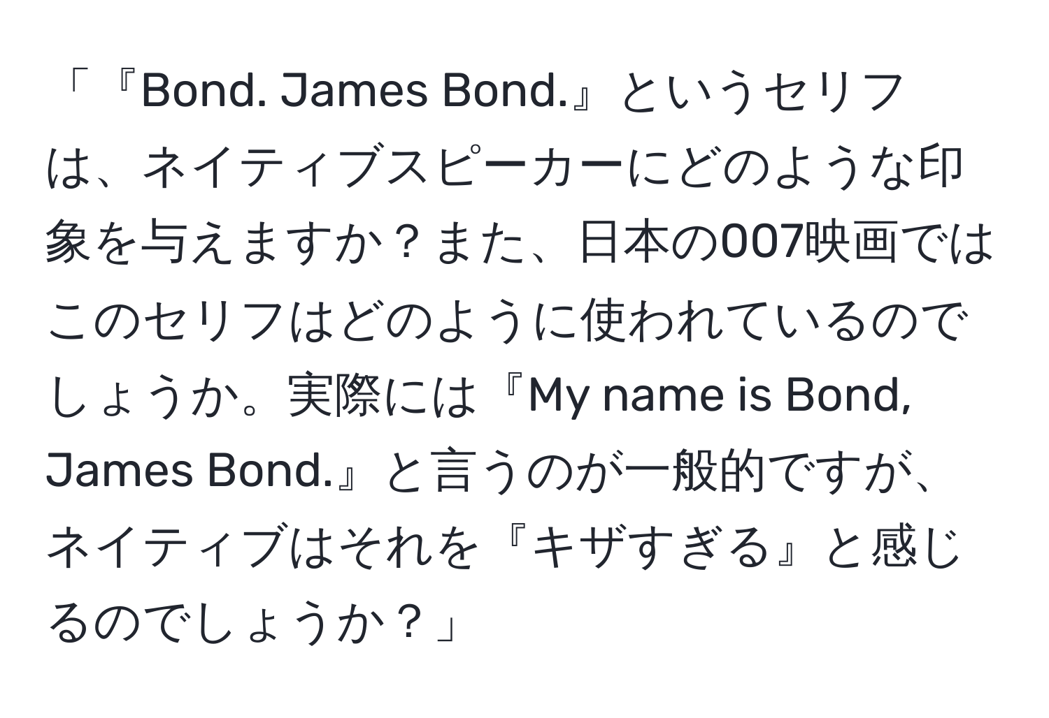 「『Bond. James Bond.』というセリフは、ネイティブスピーカーにどのような印象を与えますか？また、日本の007映画ではこのセリフはどのように使われているのでしょうか。実際には『My name is Bond, James Bond.』と言うのが一般的ですが、ネイティブはそれを『キザすぎる』と感じるのでしょうか？」