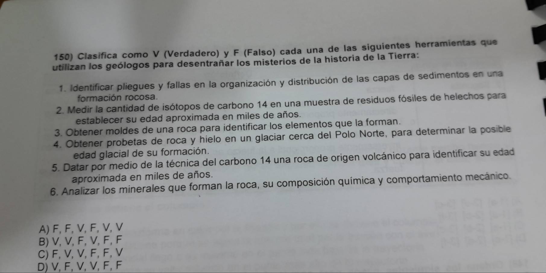 Clasifica como V (Verdadero) y F (Falso) cada una de las siguientes herramientas que
utilizan los geólogos para desentrañar los misterios de la historia de la Tierra:
1. Identificar pliegues y fallas en la organización y distribución de las capas de sedimentos en una
formación rocosa.
2. Medir la cantidad de isótopos de carbono 14 en una muestra de residuos fósiles de helechos para
establecer su edad aproximada en miles de años.
3. Obtener moldes de una roca para identificar los elementos que la forman.
4. Obtener probetas de roca y hielo en un glaciar cerca del Polo Norte, para determinar la posible
edad glacial de su formación.
5. Datar por medio de la técnica del carbono 14 una roca de origen volcánico para identificar su edad
aproximada en miles de años.
6. Analizar los minerales que forman la roca, su composición química y comportamiento mecánico.
A) F, F, V, F, V, V
B) V, V, F, V, F, F
C) F, V, V, F, F, V
D) V, F, V, V, F, F