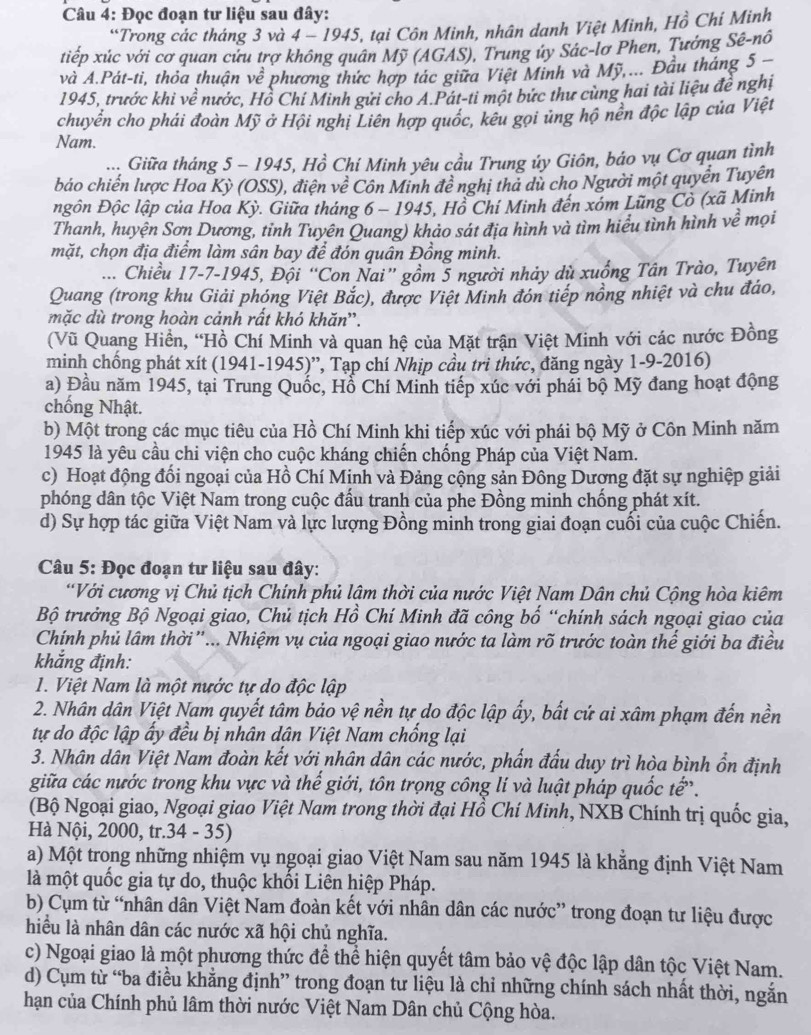 Đọc đoạn tư liệu sau đây:
“Trong các tháng 3 và 4-1945 *, tại Côn Minh, nhân danh Việt Minh, Hồ Chi Minh
tiếp xúc với cơ quan cứu trợ không quân Mỹ (AGAS), Trung úy Sác-lơ Phen, Tưởng Sê-nô
và A.Pát-ti, thỏa thuận về phương thức hợp tác giữa Việt Minh và Mỹ,... Đầu tháng 5 
1945, trước khi về nước, Hồ Chí Minh gửi cho A.Pát-ti một bức thư cùng hai tài liệu đề nghị
chuyển cho phái đoàn Mỹ ở Hội nghị Liên hợp quốc, kêu gọi ủng hộ nền độc lập của Việt
Nam.
.... Giữa tháng 5 - 1945, Hồ Chí Minh yêu cầu Trung ủy Giôn, báo vụ Cơ quan tình
báo chiến lược Hoa Kỳ (OSS), điện v 60° * Côn Minh đề nghị thả dù cho Người một quyển Tuyên
Đgôn Độc lập của Hoa Kỳ. Giữa tháng 6 - 1945, Hồ Chí Minh đến xóm Lũng Cò (xã Minh
Thanh, huyện Sơn Dương, tỉnh Tuyên Quang) khảo sát địa hình và tìm hiểu tình hình về mọi
mặt, chọn địa điểm làm sân bay để đón quân Đồng minh.
... Chiều 17-7-1945, Đội “Con Nai” gồm 5 người nhảy dù xuống Tân Trào, Tuyên
Quang (trong khu Giải phóng Việt Bắc), được Việt Minh đón tiếp nồng nhiệt và chu đảo,
mặc dù trong hoàn cảnh rất khó khăn''.
(Vũ Quang Hiền, “Hồ Chí Minh và quan hệ của Mặt trận Việt Minh với các nước Đồng
minh chống phát xít (1941-1945)'', Tạp chí Nhịp cầu trì thức, đăng ngày 1-9-2016)
a) Đầu năm 1945, tại Trung Quốc, Hỗ Chí Minh tiếp xúc với phải bộ Mỹ đang hoạt động
chống Nhật.
b) Một trong các mục tiêu của Hồ Chí Minh khi tiếp xúc với phái bộ Mỹ ở Côn Minh năm
1945 là yêu cầu chi viện cho cuộc kháng chiến chống Pháp của Việt Nam.
c) Hoạt động đối ngoại của Hồ Chí Mịnh và Đảng cộng sản Đông Dượng đặt sự nghiệp giải
phóng dân tộc Việt Nam trong cuộc đấu tranh của phe Đồng minh chống phát xít.
d) Sự hợp tác giữa Việt Nam và lực lượng Đồng minh trong giai đoạn cuối của cuộc Chiến.
Câu 5: Đọc đoạn tư liệu sau đây:
“Với cương vị Chủ tịch Chính phủ lậm thời của nước Việt Nam Dân chủ Cộng hòa kiêm
Bộ trưởng Bộ Ngoại giao, Chủ tịch Hồ Chí Minh đã công bố “chính sách ngoại giao của
Chính phủ lâm thời ”... Nhiệm vụ của ngoại giao nước ta làm rõ trước toàn thế giới ba điều
khắng định:
1. Việt Nam là một nước tự do độc lập
2. Nhân dân Việt Nam quyết tâm bảo vệ nền tự do độc lập ẩy, bất cứ ai xâm phạm đến nền
tự do độc lập ấy đều bị nhân dân Việt Nam chống lại
3. Nhân dân Việt Nam đoàn kết với nhân dân các nước, phẩn đấu duy trì hòa bình ổn định
giữa các nước trong khu vực và thế giới, tôn trọng công lí và luật pháp quốc tế.
(Bộ Ngoại giao, Ngoại giao Việt Nam trong thời đại Hồ Chí Minh, NXB Chính trị quốc gia,
Hà Nội, 2000, tr.34 - 35)
a) Một trong những nhiệm vụ ngoại giao Việt Nam sau năm 1945 là khẳng định Việt Nam
là một quốc gia tự do, thuộc khối Liên hiệp Pháp.
b) Cụm từ “nhân dân Việt Nam đoàn kết với nhân dân các nước” trong đoạn tư liệu được
hiểu là nhân dân các nước xã hội chủ nghĩa.
c) Ngoại giao là một phương thức để thể hiện quyết tâm bảo vệ độc lập dân tộc Việt Nam.
d) Cụm từ “ba điều khẳng định” trong đoạn tư liệu là chỉ những chính sách nhất thời, ngắn
hạn của Chính phủ lâm thời nước Việt Nam Dân chủ Cộng hòa.