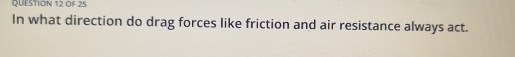 OF 25 
In what direction do drag forces like friction and air resistance always act.