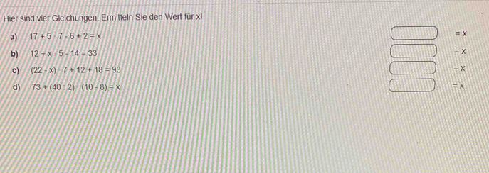 Hier sind vier Gleichungen. Ermitteln Sie den Wert für xl 
a) 17+5· 7-6+2=x
□ =x
b) 12+x-5-14=33
□ =x
c) (22-x)· 7+12+18=93 □ =x
d) 73+(40:2)-(10-8)=x □ =x