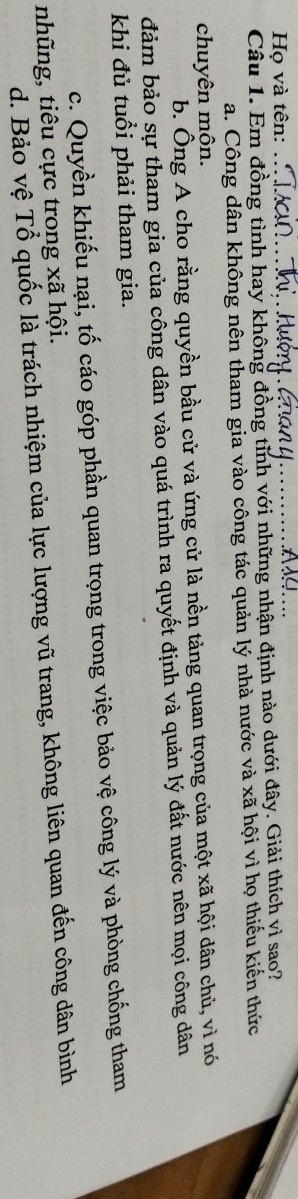 Họ và tên:
_
Câu 1. Em đồng tình hay không đồng tỉnh với những nhận định nào dưới đây. Giải thích yì sao?
a. Công dân không nên tham gia vào công tác quản lý nhà nước và xã hội vì họ thiếu kiến thức
chuyên môn.
b. Ông A cho rằng quyền bầu cử và ứng cử là nền tảng quan trọng của một xã hội dân chủ, vì nó
đảm bảo sự tham gia của công dân vào quá trình ra quyết định và quản lý đất nước nên mọi công dân
khi đủ tuổi phải tham gia.
c. Quyền khiếu nại, tố cáo góp phần quan trọng trong việc bảo vệ công lý và phòng chống tham
nhũng, tiêu cực trong xã hội.
d. Bảo vệ Tổ quốc là trách nhiệm của lực lượng vũ trang, không liên quan đến công dân bình