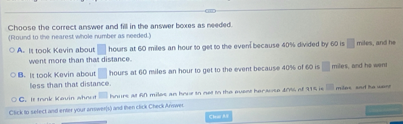 Choose the correct answer and fill in the answer boxes as needed.
(Round to the nearest whole number as needed.)
A. It took Kevin about □ hours at 60 miles an hour to get to the even because 40% divided by 60 is □ mi îles , and he
went more than that distance.
B. It took Kevin about □ hours at 60 miles an hour to get to the event because 40% of 60 is □ miles, and he went
less than that distance.
C. It took Kevin about □ hours at 60 miles an hour to net to the event because 40% of 315 is □ miloe and he wan
Click to select and enter your answer(s) and then click Check Answer.
Clear All