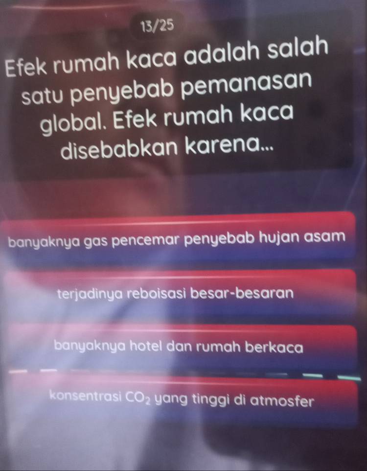 13/25
Efek rumah kaca adalah salah
satu penyebab pemanasan
global. Efek rumah kaca
disebabkan karena...
banyaknya gas pencemar penyebab hujan asam
terjadinya reboisasi besar-besaran
banyaknya hotel dan rumah berkaca
konsentrasi CO_2 yang tinggi di atmosfer