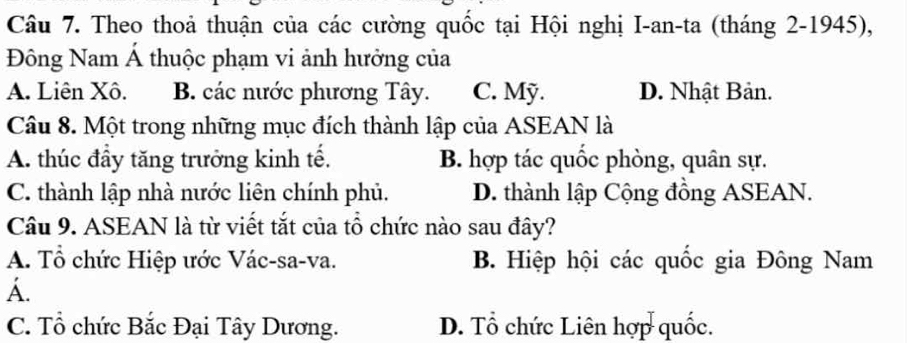 Theo thoả thuận của các cường quốc tại Hội nghị I-an-ta (tháng 2-1945),
Đông Nam Á thuộc phạm vi ảnh hưởng của
A. Liên Xô. B. các nước phương Tây. C. Mỹ. D. Nhật Bản.
Câu 8. Một trong những mục đích thành lập của ASEAN là
A. thúc đầy tăng trưởng kinh tế. B. hợp tác quốc phòng, quân sự.
C. thành lập nhà nước liên chính phủ. D. thành lập Cộng đồng ASEAN.
Câu 9. ASEAN là từ viết tắt của tổ chức nào sau đây?
A. Tổ chức Hiệp ước Vác-sa-va. B. Hiệp hội các quốc gia Đông Nam
A.
C. Tổ chức Bắc Đại Tây Dương. D. Tổ chức Liên hợp quốc.