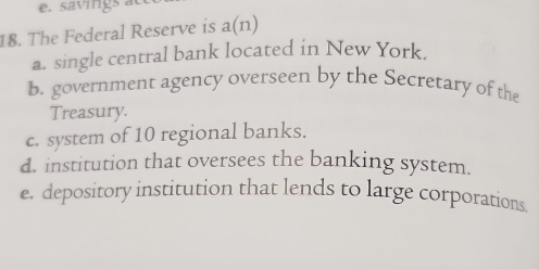 savings at
18. The Federal Reserve is a(n)
a. single central bank located in New York.
b. government agency overseen by the Secretary of the
Treasury.
c. system of 10 regional banks.
d. institution that oversees the banking system.
e. depository institution that lends to large corporations