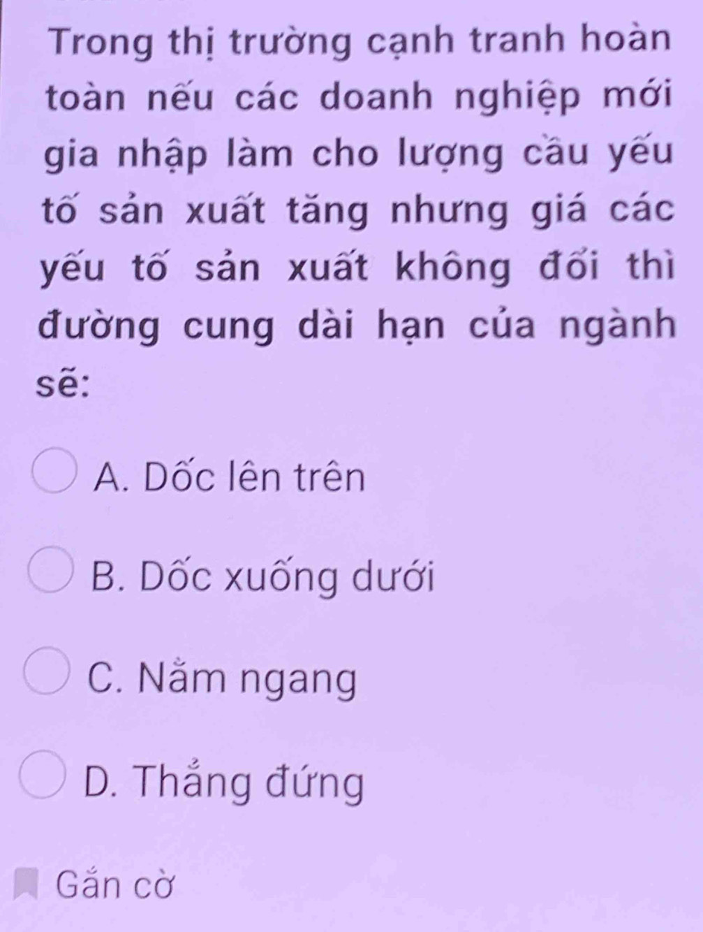 Trong thị trường cạnh tranh hoàn
toàn nếu các doanh nghiệp mới
gia nhập làm cho lượng cầu yếu
tố sản xuất tăng nhưng giá các
yếu tố sản xuất không đổi thì
đường cung dài hạn của ngành
sẽ:
A. Dốc lên trên
B. Dốc xuống dưới
C. Nằm ngang
D. Thắng đứng
Gắn cờ